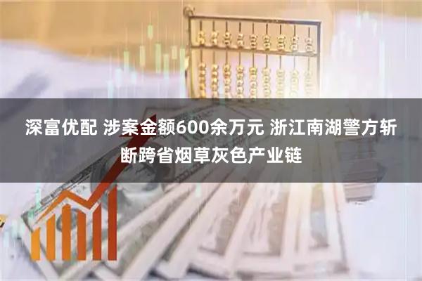 深富优配 涉案金额600余万元 浙江南湖警方斩断跨省烟草灰色产业链