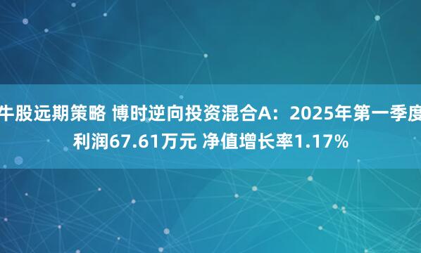 牛股远期策略 博时逆向投资混合A：2025年第一季度利润67.61万元 净值增长率1.17%