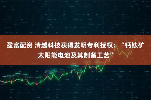 盈富配资 清越科技获得发明专利授权：“钙钛矿太阳能电池及其制备工艺”