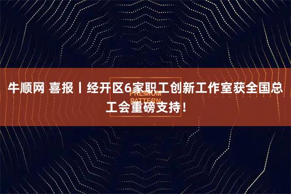 牛顺网 喜报丨经开区6家职工创新工作室获全国总工会重磅支持！