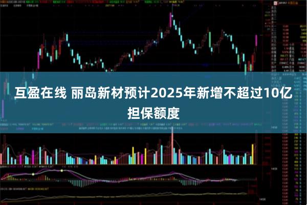 互盈在线 丽岛新材预计2025年新增不超过10亿担保额度
