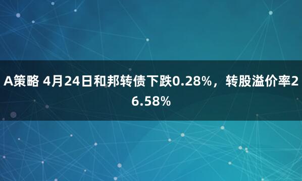 A策略 4月24日和邦转债下跌0.28%，转股溢价率26.58%