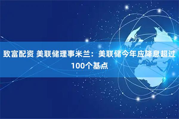致富配资 美联储理事米兰：美联储今年应降息超过100个基点