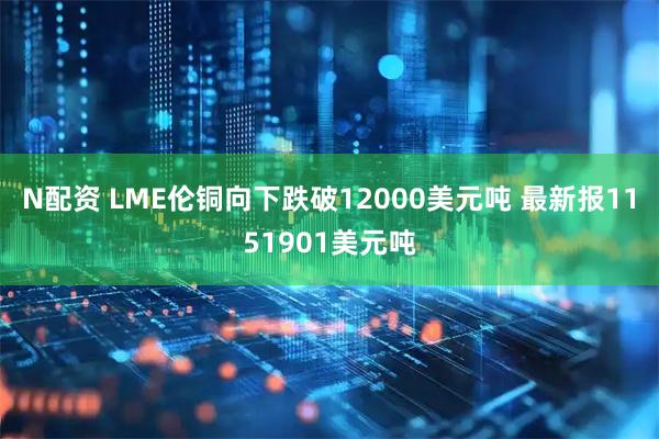 N配资 LME伦铜向下跌破12000美元吨 最新报1151901美元吨