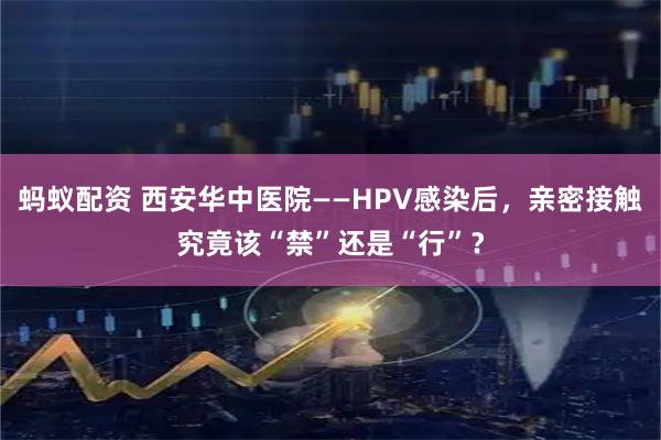 蚂蚁配资 西安华中医院——HPV感染后，亲密接触究竟该“禁”还是“行”？