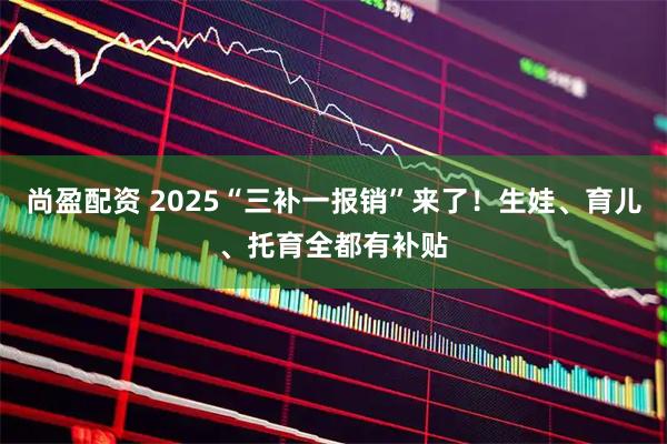 尚盈配资 2025“三补一报销”来了！生娃、育儿、托育全都有补贴